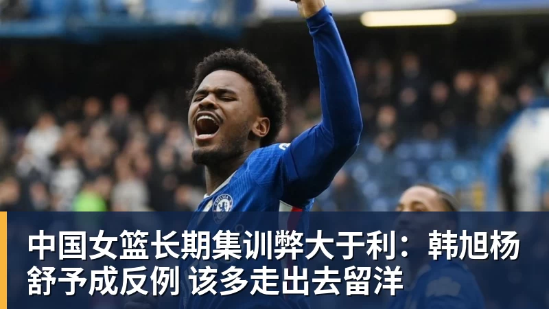 尊龙凯时中国女篮长期集训弊大于利:韩旭杨舒予成反例 该多走出去留洋