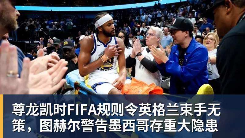 尊龙凯时FIFA规则令英格兰束手无策，图赫尔警告墨西哥存重大隐患